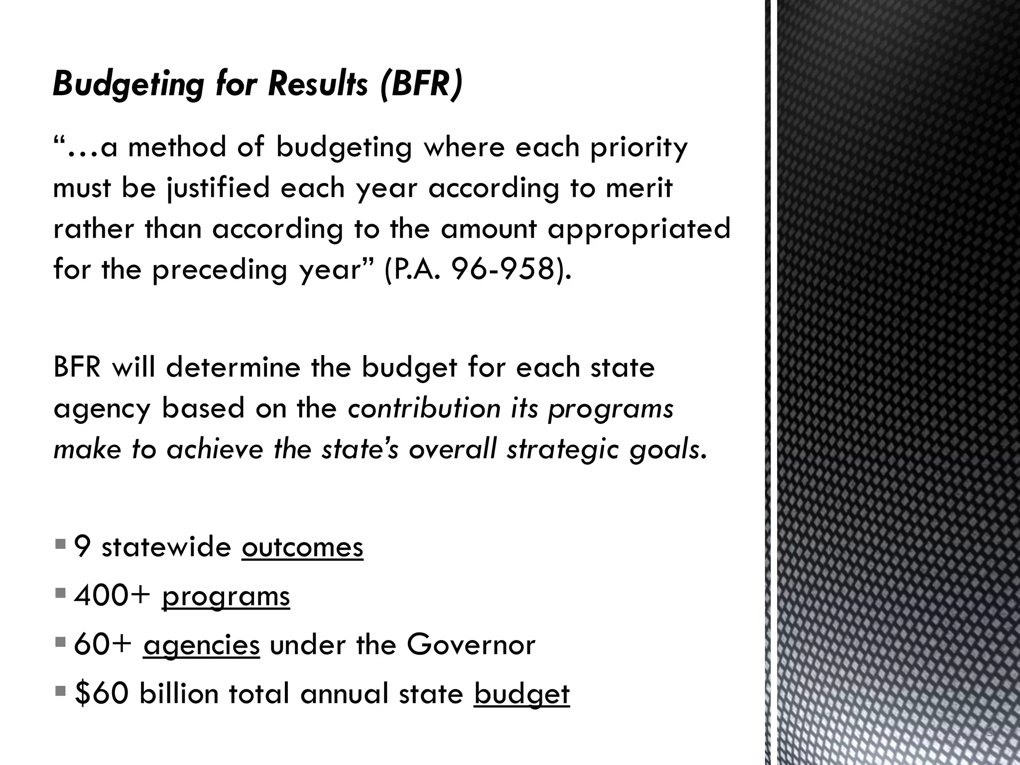 3
“…a method of budgeting where each priority
must be justified each year according to merit
rather than according to the amount appropriated
for the preceding year” (P.A. 96-958).
BFR will determine the budget for each state
agency based on the contribution its programs
make to achieve the state’s overall strategic goals.
9 statewide outcomes
400+ programs
60+ agencies under the Governor
$60 billion total annual state budget
 
