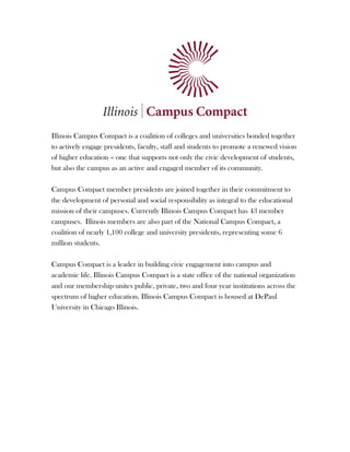  

	
  
	
  
	
  
	
  
	
  
	
  
	
  
	
  
	
  
	
  
	
  
Illinois Campus Compact is a coalition of colleges and universities bonded together
to actively engage presidents, faculty, staff and students to promote a renewed vision
of higher education – one that supports not only the civic development of students,
but also the campus as an active and engaged member of its community.

Campus Compact member presidents are joined together in their commitment to
the development of personal and social responsibility as integral to the educational
mission of their campuses. Currently Illinois Campus Compact has 43 member
campuses. Illinois members are also part of the National Campus Compact, a
coalition of nearly 1,100 college and university presidents, representing some 6
million students.

Campus Compact is a leader in building civic engagement into campus and
academic life. Illinois Campus Compact is a state office of the national organization
and our membership unites public, private, two and four year institutions across the
spectrum of higher education. Illinois Campus Compact is housed at DePaul
University in Chicago Illinois.




	
  
 