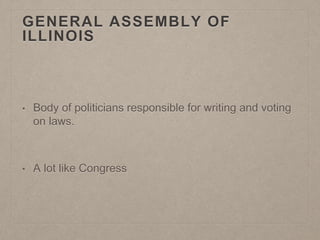 GENERAL ASSEMBLY OF 
ILLINOIS 
• Body of politicians responsible for writing and voting 
on laws. 
• A lot like Congress 
 