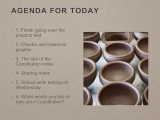 AGENDA FOR TODAY 
• 1. Finish going over the 
practice test 
• 2. Checks and balances 
graphic 
• 3. The last of the 
Constitution notes 
• 4. Sharing notes 
• 5. School wide testing on 
Wednesday 
• 6. When would you like to 
take your Constitution? 
 