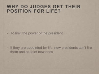 WHY DO JUDGES GET THEIR 
POSITION FOR LIFE? 
• To limit the power of the president 
• If they are appointed for life, new presidents can’t fire 
them and appoint new ones 
 