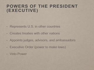 POWERS OF THE PRESIDENT 
(EXECUTIVE) 
• Represents U.S. in other countries 
• Creates treaties with other nations 
• Appoints judges, advisors, and ambassadors 
• Executive Order (power to make laws) 
• Veto Power 
 