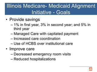 Illinois Medicare- Medicaid Alignment
Initiative - Goals
• Provide savings
– 1% in first year, 3% in second year; and 5% in
third year
– Managed Care with capitated payment
– Increased care coordination
– Use of HCBS over institutional care
• Improve care
– Decreased emergency room visits
– Reduced hospitalizations
 