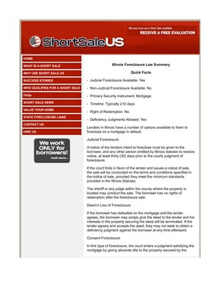 HOME

WHAT IS A SHORT SALE                             Illinois Foreclosure Law Summary

WHY USE SHORT SALE US                                          Quick Facts

SUCCESS STORIES                  - Judicial Foreclosure Available: Yes

WHO QUALIFIES FOR A SHORT SALE   - Non-Judicial Foreclosure Available: No
FAQs                             - Primary Security Instrument: Mortgage
SHORT SALE NEWS                  - Timeline: Typically 210 days
VALUE YOUR HOME
                                 - Right of Redemption: No
STATE FORCLOSURE LAWS
                                 - Deficiency Judgments Allowed: Yes
CONTACT US
                                 Lenders in Illinois have a number of options available to them to
HIRE US                          foreclose on a mortgage in default.

                                 Judicial Foreclosure

                                 A notice of the lenders intent to foreclose must be given to the
                                 borrower, and any other person entitled by Illinois statutes to receive
                                 notice, at least thirty (30) days prior to the courts judgment of
                                 foreclosure.

                                 If the court finds in favor of the lender and issues a notice of sale,
                                 the sale will be conducted on the terms and conditions specified in
                                 the notice of sale, provided they meet the minimum standards
                                 provided in the Illinois Statutes.

                                 The sheriff or any judge within the county where the property is
                                 located may conduct the sale. The borrower has no rights of
                                 redemption after the foreclosure sale.

                                 Deed in Lieu of Foreclosure

                                 If the borrower has defaulted on the mortgage and the lender
                                 agrees, the borrower may simply give the deed to the lender and his
                                 interests in the property securing the deed will be terminated. If the
                                 lender agrees and accepts the deed, they may not seek to obtain a
                                 deficiency judgment against the borrower at any time afterward.

                                 Consent Foreclosure

                                 In this type of foreclosure, the court enters a judgment satisfying the
                                 mortgage by giving absolute title to the property secured by the
 