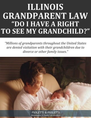ILLINOIS
GRANDPARENT LAW
“DO I HAVE A RIGHT
TO SEE MY GRANDCHILD?”
“Millions of grandparents throughout the United States
are denied visitation with their grandchildren due to
divorce or other family issues.”
PIOLETTI & PIOLETTI
Bloomington, IL Family Law Attorneys
 
