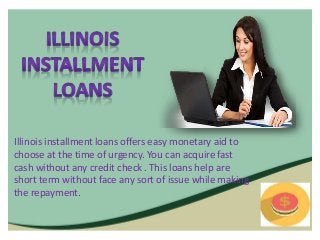 Illinois installment loans offers easy monetary aid to
choose at the time of urgency. You can acquire fast
cash without any credit check . This loans help are
short term without face any sort of issue while making
the repayment.
 