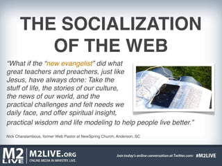 THE SOCIALIZATION
          OF THE WEB
“What if the “new evangelist” did what
great teachers and preachers, just like
Jesus, have always done: Take the
stuff of life, the stories of our culture,
the news of our world, and the
practical challenges and felt needs we
daily face, and offer spiritual insight,
practical wisdom and life modeling to help people live better.”
Nick Charalambous, former Web Pastor at NewSpring Church; Anderson, SC
 