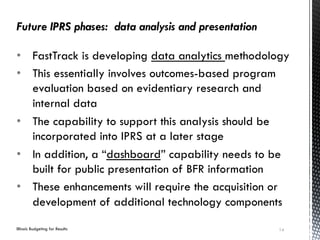 Illinois Budgeting for Results
BUDGETING FOR RESULTS
•  FastTrack is developing data analytics methodology
•  This essentially involves outcomes-based program
evaluation based on evidentiary research and
internal data
•  The capability to support this analysis should be
incorporated into IPRS at a later stage
•  In addition, a “dashboard” capability needs to be
built for public presentation of BFR information
•  These enhancements will require the acquisition or
development of additional technology components
Future IPRS phases: data analysis and presentation
14
 