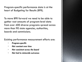 3	
  
Program-specific performance data is at the
heart of Budgeting for Results (BFR).
To move BFR forward we need to be able to
gather vast amounts of program-level data
from over 400 diverse programs spread across
more than 90 state agencies, authorities,
boards and commissions.
Existing performance measurement efforts are:
•  Program-specific
•  Not constant over time
•  Not consistent across the board
•  Not tied to statewide outcomes
 
