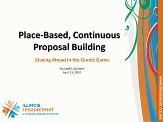 Place-Based, Continuous Proposal Building Staying Ahead in the Grants Game Richard S. Kordesh April 15, 2010 