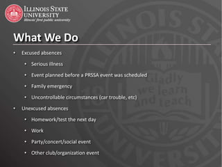 What We Do
•   Excused absences

     • Serious illness
     • Event planned before a PRSSA event was scheduled
     • Family emergency

     • Uncontrollable circumstances (car trouble, etc)
•   Unexcused absences
     • Homework/test the next day

     • Work
     • Party/concert/social event
     • Other club/organization event
 