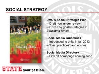 SOCIAL STRATEGY
UMC’s Social Strategic Plan
-- Draft now under review
-- Driven by goals/strategies in
Educating Illinois
Social Media Guidelines
-- Introduced to units in fall 2013
-- “Best practices” and no-nos
Social Media Directory
-- Link off homepage coming soon
 