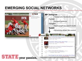 EMERGING SOCIAL NETWORKS
Instagram
-- Young users, Facebook-owned
Tumblr
--Youngest audience
Google+
--Hasn’t caught on, search results
Reddit
--Community-driven, less control
 