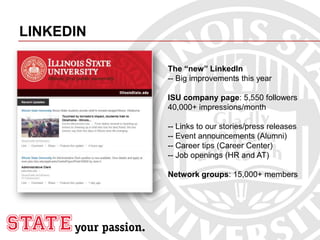 LINKEDIN
The “new” LinkedIn
-- Big improvements this year
ISU company page: 5,550 followers
40,000+ impressions/month
-- Links to our stories/press releases
-- Event announcements (Alumni)
-- Career tips (Career Center)
-- Job openings (HR and AT)
Network groups: 15,000+ members
 