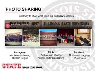 PHOTO SHARING
Instagram
Mobile-only sharing
ISU 365 project
Flickr
Archive and sharing
Alumni and Homecoming
Best way to show what life is like on today’s campus
Facebook
Albums and tagging
1-2 per week
 