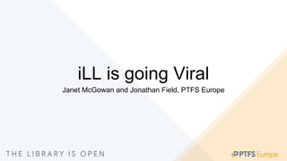 iLL is going Viral
Janet McGowan and Jonathan Field, PTFS Europe
 