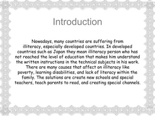 Introduction
           Nowadays, many countries are suffering from
     illiteracy, especially developed countries. In developed
  countries such as Japan they mean illiteracy person who has
not reached the level of education that makes him understand
 the written instructions in the technical subjects in his work.
       There are many causes that affect on illiteracy like
  poverty, learning disabilities, and lack of literacy within the
    family. The solutions are create new schools and special
teachers, teach parents to read, and creating special channels.
 