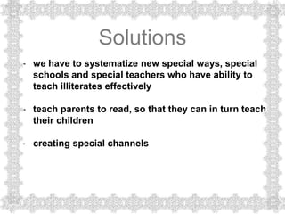 Solutions
- we have to systematize new special ways, special
  schools and special teachers who have ability to
  teach illiterates effectively

- teach parents to read, so that they can in turn teach
  their children

- creating special channels
 