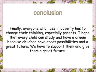 Finally, everyone who lives in poverty has to
change their thinking, especially parents. I hope
  that every child can study and have a dream
 because children have great possibilities and a
great future. We have to support them and give
              them a great future.
 
