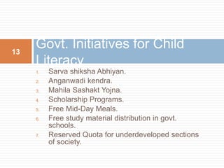 Govt. Initiatives for Child 
Literacy 
1. Sarva shiksha Abhiyan. 
2. Anganwadi kendra. 
3. Mahila Sashakt Yojna. 
4. Scholarship Programs. 
5. Free Mid-Day Meals. 
6. Free study material distribution in govt. 
schools. 
7. Reserved Quota for underdeveloped sections 
of society. 
13 
 