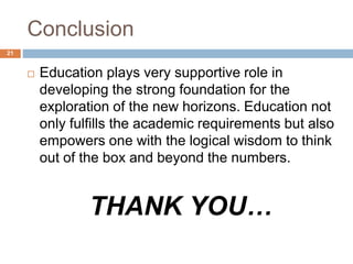 Conclusion 
 Education plays very supportive role in 
developing the strong foundation for the 
exploration of the new horizons. Education not 
only fulfills the academic requirements but also 
empowers one with the logical wisdom to think 
out of the box and beyond the numbers. 
THANK YOU… 
21 
