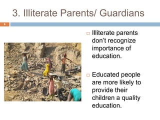 3. Illiterate Parents/ Guardians 
 Illiterate parents 
don’t recognize 
importance of 
education. 
 Educated people 
are more likely to 
provide their 
children a quality 
education. 
6 
 