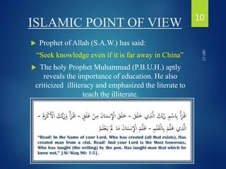 ISLAMIC POINT OF VIEW
 Prophet of Allah (S.A.W.) has said:
“Seek knowledge even if it is far away in China”
 The holy Prophet Muhammad (P.B.U.H.) aptly
reveals the importance of education. He also
criticized illiteracy and emphasized the literate to
teach the illiterate.
10
UET-17
 