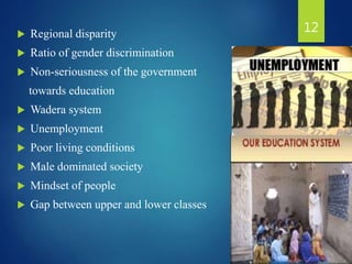  Regional disparity
 Ratio of gender discrimination
 Non-seriousness of the government
towards education
 Wadera system
 Unemployment
 Poor living conditions
 Male dominated society
 Mindset of people
 Gap between upper and lower classes
12
 