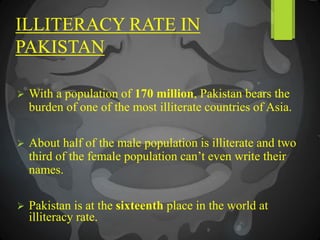 ILLITERACY RATE IN
PAKISTAN
 With a population of 170 million, Pakistan bears the
burden of one of the most illiterate countries of Asia.
 About half of the male population is illiterate and two
third of the female population can’t even write their
names.
 Pakistan is at the sixteenth place in the world at
illiteracy rate.
 