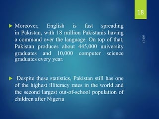  Moreover, English is fast spreading
in Pakistan, with 18 million Pakistanis having
a command over the language. On top of that,
Pakistan produces about 445,000 university
graduates and 10,000 computer science
graduates every year.
 Despite these statistics, Pakistan still has one
of the highest illiteracy rates in the world and
the second largest out-of-school population of
children after Nigeria
18
UET-17
 