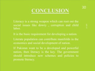 CONCLUSION
• Literacy is a strong weapon which can root out the
social issues like dowry , corruption and child
labor.
• It is the basic requirement for developing a nation.
• Literate population can contribute manifolds in the
economics and social development of nation.
• If Pakistan want to be a developed and powerful
nation, then literacy is the key. The government
should introduce new schemes and policies to
promote literacy.
30
UET-17
 