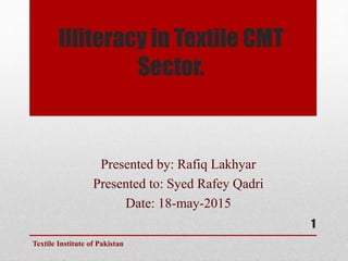 Illiteracy in Textile CMT
Sector.
Presented by: Rafiq Lakhyar
Presented to: Syed Rafey Qadri
Date: 18-may-2015
Textile Institute of Pakistan
1
 