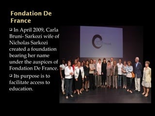 In April 2009, Carla
Bruni- Sarkozi wife of
Nicholas Sarkozi
created a foundation
bearing her name
under the auspices of
Fondation De France.
 Its purpose is to
facilitate access to
education.
 