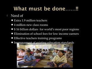  Need of
 Extra 1.9 million teachers
 4 million new class rooms
 $ 16 billion dollars for world’s most poor regions
 Elimination of school fees for low income earners
 Effective teachers training programs
 Improvement of existing education standards
 