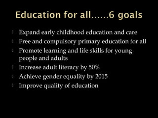  Expand early childhood education and care
 Free and compulsory primary education for all
 Promote learning and life skills for young
people and adults
 Increase adult literacy by 50%
 Achieve gender equality by 2015
 Improve quality of education
 