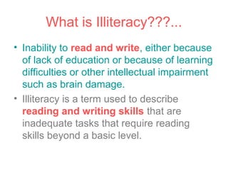What is Illiteracy???...
• Inability to read and write, either because
  of lack of education or because of learning
  difficulties or other intellectual impairment
  such as brain damage.
• Illiteracy is a term used to describe
  reading and writing skills that are
  inadequate tasks that require reading
  skills beyond a basic level.
 