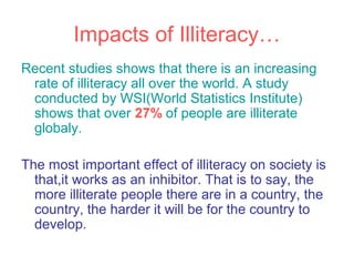 Impacts of Illiteracy…
Recent studies shows that there is an increasing
 rate of illiteracy all over the world. A study
 conducted by WSI(World Statistics Institute)
 shows that over 27% of people are illiterate
 globaly.

The most important effect of illiteracy on society is
  that,it works as an inhibitor. That is to say, the
  more illiterate people there are in a country, the
  country, the harder it will be for the country to
  develop.
 