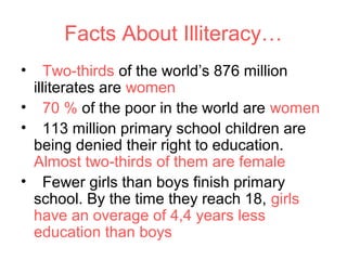 Facts About Illiteracy…
•   Two-thirds of the world’s 876 million
 illiterates are women
• 70 % of the poor in the world are women
• 113 million primary school children are
 being denied their right to education.
 Almost two-thirds of them are female
• Fewer girls than boys finish primary
 school. By the time they reach 18, girls
 have an overage of 4,4 years less
 education than boys
 