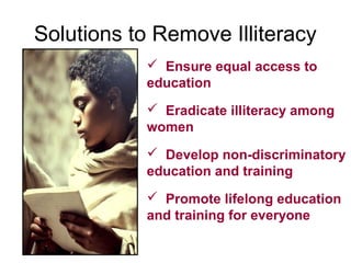 Solutions to Remove Illiteracy
            Ensure equal access to
           education
            Eradicate illiteracy among
           women
            Develop non-discriminatory
           education and training
            Promote lifelong education
           and training for everyone
 