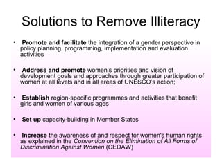 Solutions to Remove Illiteracy
•   Promote and facilitate the integration of a gender perspective in
    policy planning, programming, implementation and evaluation
    activities

•   Address and promote women’s priorities and vision of
    development goals and approaches through greater participation of
    women at all levels and in all areas of UNESCO’s action;

•   Establish region-specific programmes and activities that benefit
    girls and women of various ages

•   Set up capacity-building in Member States

•   Increase the awareness of and respect for women's human rights
    as explained in the Convention on the Elimination of All Forms of
    Discrimination Against Women (CEDAW)
 
