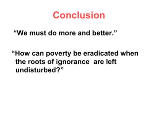 Conclusion
“We must do more and better.”

“How can poverty be eradicated when
 the roots of ignorance are left
 undisturbed?”
 