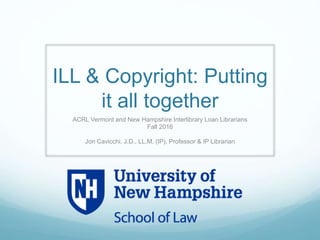 ILL & Copyright: Putting
it all together
ACRL Vermont and New Hampshire Interlibrary Loan Librarians
Fall 2016
Jon Cavicchi, J.D., LL.M. (IP), Professor & IP Librarian
Faculty Fellow : Franklin Pierce Center for Intellectual Property
 