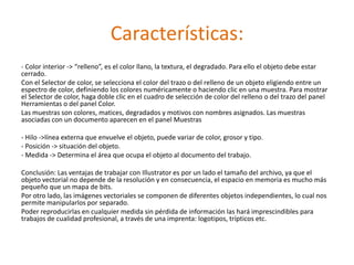 Características:
- Color interior -> “relleno”, es el color llano, la textura, el degradado. Para ello el objeto debe estar
cerrado.
Con el Selector de color, se selecciona el color del trazo o del relleno de un objeto eligiendo entre un
espectro de color, definiendo los colores numéricamente o haciendo clic en una muestra. Para mostrar
el Selector de color, haga doble clic en el cuadro de selección de color del relleno o del trazo del panel
Herramientas o del panel Color.
Las muestras son colores, matices, degradados y motivos con nombres asignados. Las muestras
asociadas con un documento aparecen en el panel Muestras

- Hilo ->línea externa que envuelve el objeto, puede variar de color, grosor y tipo.
- Posición -> situación del objeto.
- Medida -> Determina el área que ocupa el objeto al documento del trabajo.

Conclusión: Las ventajas de trabajar con Illustrator es por un lado el tamaño del archivo, ya que el
objeto vectorial no depende de la resolución y en consecuencia, el espacio en memoria es mucho más
pequeño que un mapa de bits.
Por otro lado, las imágenes vectoriales se componen de diferentes objetos independientes, lo cual nos
permite manipularlos por separado.
Poder reproducirlas en cualquier medida sin pérdida de información las hará imprescindibles para
trabajos de cualidad profesional, a través de una imprenta: logotipos, trípticos etc.
 
