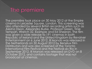 The première took place on 30 May 2012 at the Empire
cinema in Leicester Square, London. This screening was
also attended by several British recording artists such as
Alesha Dixon, Alexandra Burke, Professor Green, Tinie
Tempah, Wretch 32, Example and Ed Sheeran. The film
was given a wide release to 191 cinemas in both
Republic of Ireland and the United Kingdom by Revolver
Entertainment on 6 June 2012. Ill Manors was released in
the Netherlands on 30 August 2012 by Benelux Film
Distributors and was also screened at the Toronto
International Film Festival and the Festival do Rio in
September 2012. Ill Manors was released on DVD on 8
October 2012, and contains footage that was not
broadcast at cinemas.

 