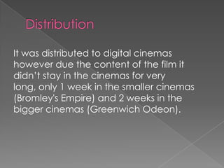 It was distributed to digital cinemas
however due the content of the film it
didn’t stay in the cinemas for very
long, only 1 week in the smaller cinemas
(Bromley's Empire) and 2 weeks in the
bigger cinemas (Greenwich Odeon).

 