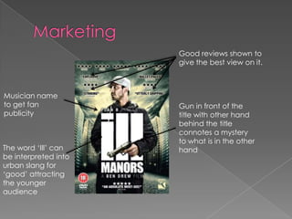 Good reviews shown to
give the best view on it.

Musician name
to get fan
publicity

The word ‘Ill’ can
be interpreted into
urban slang for
‘good’ attracting
the younger
audience

Gun in front of the
title with other hand
behind the title
connotes a mystery
to what is in the other
hand

 