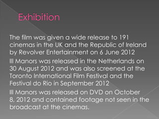 The film was given a wide release to 191
cinemas in the UK and the Republic of Ireland
by Revolver Entertainment on 6 June 2012
Ill Manors was released in the Netherlands on
30 August 2012 and was also screened at the
Toronto International Film Festival and the
Festival do Rio in September 2012
Ill Manors was released on DVD on October
8, 2012 and contained footage not seen in the
broadcast at the cinemas.

 