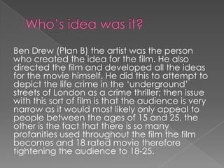 Ben Drew (Plan B) the artist was the person
who created the idea for the film. He also
directed the film and developed all the ideas
for the movie himself. He did this to attempt to
depict the life crime in the ‘underground’
streets of London as a crime thriller; then issue
with this sort of film is that the audience is very
narrow as it would most likely only appeal to
people between the ages of 15 and 25. the
other is the fact that there is so many
profanities used throughout the film the film
becomes and 18 rated movie therefore
tightening the audience to 18-25.

 