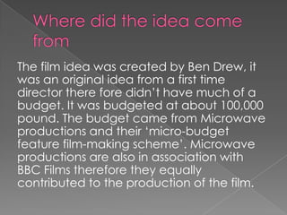 The film idea was created by Ben Drew, it
was an original idea from a first time
director there fore didn’t have much of a
budget. It was budgeted at about 100,000
pound. The budget came from Microwave
productions and their ‘micro-budget
feature film-making scheme’. Microwave
productions are also in association with
BBC Films therefore they equally
contributed to the production of the film.

 