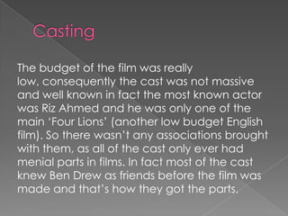 The budget of the film was really
low, consequently the cast was not massive
and well known in fact the most known actor
was Riz Ahmed and he was only one of the
main ‘Four Lions’ (another low budget English
film). So there wasn’t any associations brought
with them, as all of the cast only ever had
menial parts in films. In fact most of the cast
knew Ben Drew as friends before the film was
made and that’s how they got the parts.

 